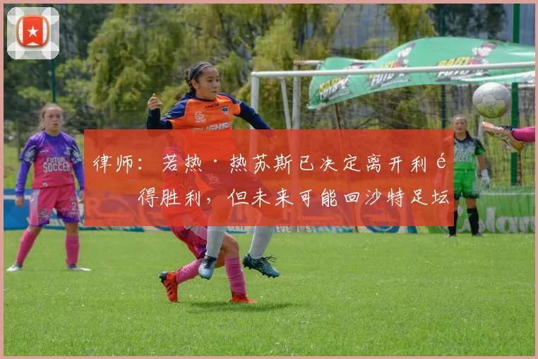 律师：若热·热苏斯已决定离开利雅得胜利，但未来可能回沙特足坛