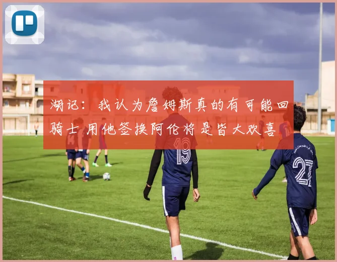 湖记：我认为詹姆斯真的有可能回骑士 用他签换阿伦将是皆大欢喜