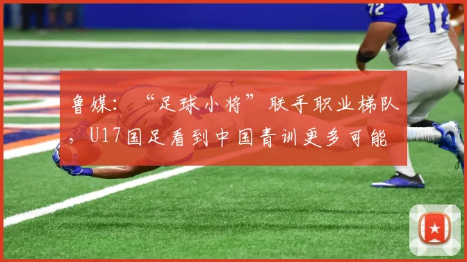 鲁媒：“足球小将”联手职业梯队，U17国足看到中国青训更多可能